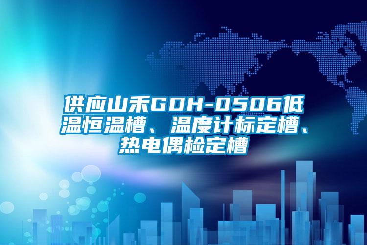 供应山禾GDH-0506低温恒温槽、温度计标定槽、热电偶检定槽
