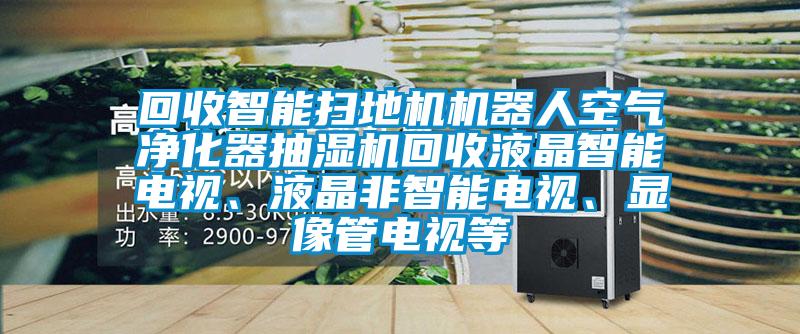 回收智能扫地机机器人空气净化器抽湿机回收液晶智能电视、液晶非智能电视、显像管电视等