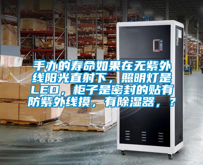 手办的寿命如果在无紫外线阳光直射下，照明灯是LED，柜子是密封的贴有防紫外线摸，有除湿器，？