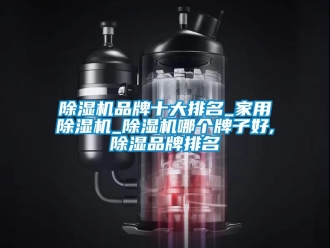 企业新闻除湿机品牌十大排名_家用除湿机_除湿机哪个牌子好,除湿品牌排名