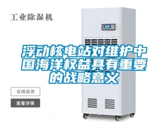 企业新闻浮动核电站对维护中国海洋权益具有重要的战略意义