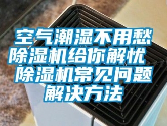 行业新闻空气潮湿不用愁除湿机给你解忧 除湿机常见问题解决方法